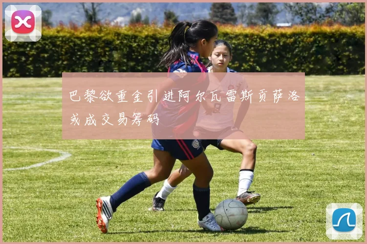 巴黎欲重金引进阿尔瓦雷斯贡萨洛或成交易筹码
