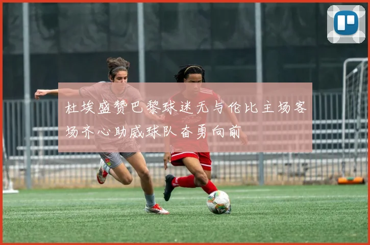 杜埃盛赞巴黎球迷无与伦比主场客场齐心助威球队奋勇向前