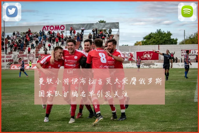 曼联小将伊布拉吉莫夫荣膺俄罗斯国家队扩编名单引发关注