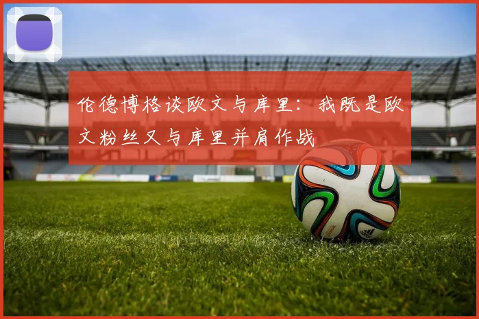 伦德博格谈欧文与库里：我既是欧文粉丝又与库里并肩作战