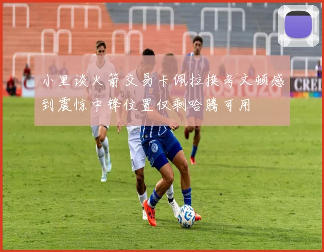 小里谈火箭交易卡佩拉换考文顿感到震惊中锋位置仅剩哈腾可用