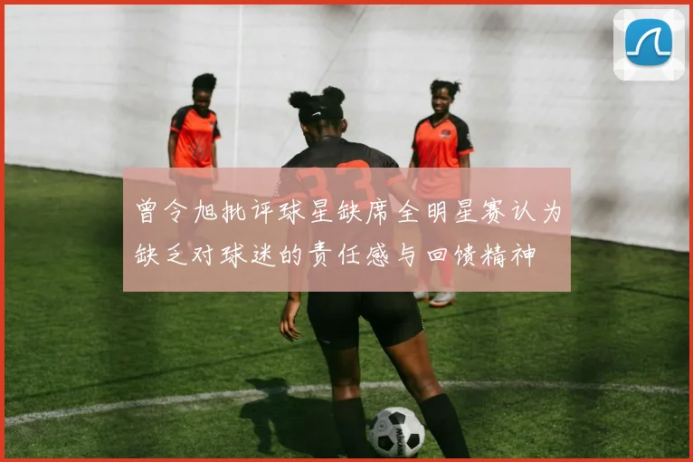 曾令旭批评球星缺席全明星赛认为缺乏对球迷的责任感与回馈精神