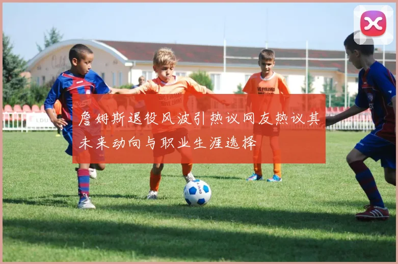 詹姆斯退役风波引热议网友热议其未来动向与职业生涯选择
