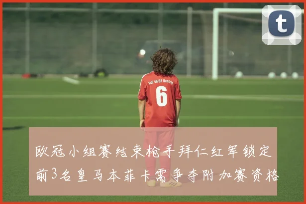 欧冠小组赛结束枪手拜仁红军锁定前3名皇马本菲卡需争夺附加赛资格