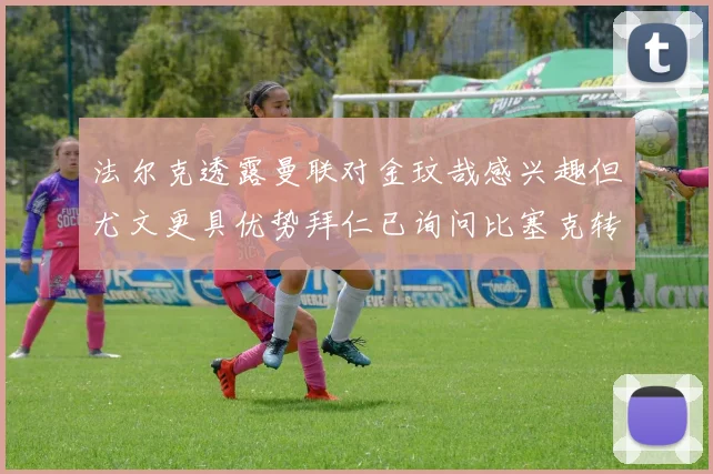 法尔克透露曼联对金玟哉感兴趣但尤文更具优势拜仁已询问比塞克转会情况