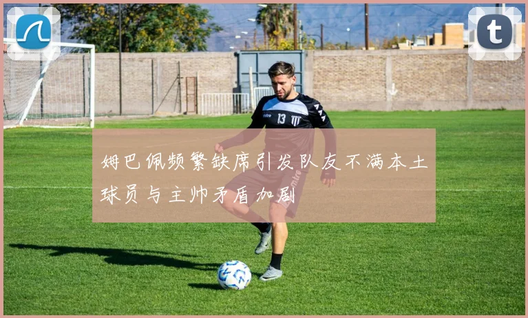 姆巴佩频繁缺席引发队友不满本土球员与主帅矛盾加剧