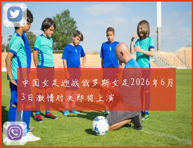 中国女足迎战俄罗斯女足2026年6月3日激情对决即将上演