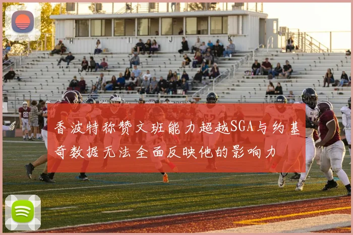 香波特称赞文班能力超越SGA与约基奇数据无法全面反映他的影响力