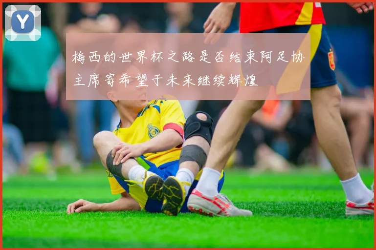 梅西的世界杯之路是否结束阿足协主席寄希望于未来继续辉煌