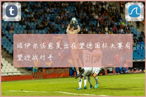 诺伊尔伤愈复出在望德国杯决赛有望迎战对手