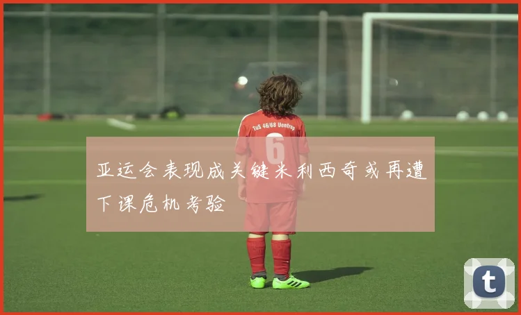 亚运会表现成关键米利西奇或再遭下课危机考验