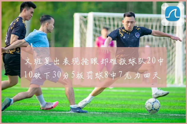 文班复出表现抢眼却难救球队20中10砍下30分5板罚球8中7无力回天