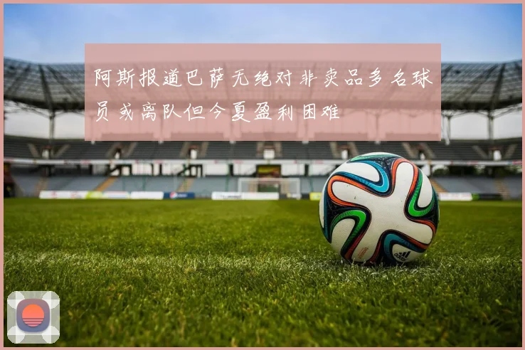 阿斯报道巴萨无绝对非卖品多名球员或离队但今夏盈利困难